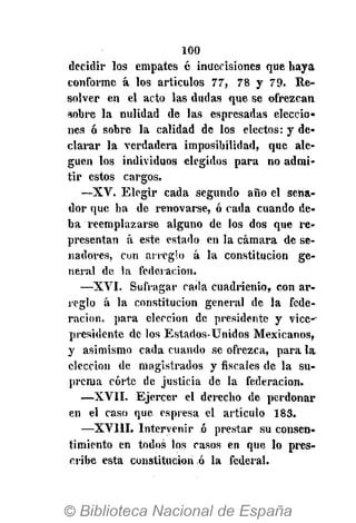 100
decidir los empates é inuecisiones que haya
conforme á los artículos 77, 78 y 79- Re-
solver en el acto las dudas que se ofrezcan
sobre la nulidad de las espresadas eleccio-
nes ó sobre la calidad de los electos: y de-
clarar la verdadera imposibilidad, que ale-
guen los individuos elegidos para no admi-
tir estos cargos.
—XV. Elegir cada segundo año el sena-
dor que ha de renovarse, ó cada cuando de-
ba reemplazarse alguno de los dos que re-
presentan á este estado en la cámara de se-
nadores, cun arreglo á la constitución ge-
neral de la federación.
—XVI. Sufragar cada cuadrienio, con ar-
reglo á la constitución general de la fede-
ración, para elección de presidente y vice--
presidente de los Estados-Unidos Mexicanos,
y asimismo cada cuando se ofrezca, para la
elección de magistrados y fiscales de la su-
prema corte de justicia de la federación.
—XVII. Ejercer el derecho de perdonar
en el caso que espresa el artículo 183.
—XVIII. Intervenir ó prestar su consen-
timiento en todos los casos en que lo pres-
cribe esta constitución ó la federal.
 