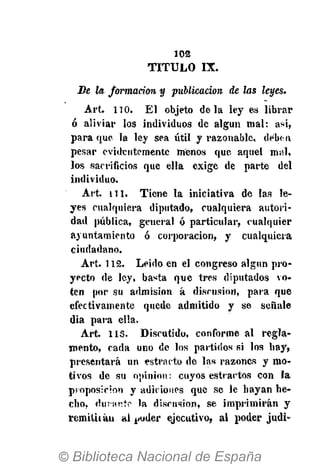 102
T I T U L O IX.
De la formación y publicación de las leyes.
Art. 110. El objeto déla ley es librar
ó aliviar los individuos de algún mal: asi,
para que la ley sea útil y razonable, deben
pesar evidentemente menos que aquel mal,
los sacrificios que ella exige de parte del
individuo.
Art. n i . Tiene la iniciativa de las le-
yes cualquiera diputado, cualquiera autori-
dad pública, general ó particular, cualquier
ayuntamiento ó corporación, y cualquiera
ciudadano.
Art. 112. Leido en el congreso algún pro-
yecto de ley, basta que tres diputados vo-
ten por su admisión á discusión, para que
efectivamente quede admitido y se señale
dia para ella.
Art. 113. Discutido, conforme al regla-
mento, cada uno de los partidos si los hay,
presentará un estracto de las razones y mo-
tivos de su opinión: cuyos estractos con la
proposición y adiciones que se le hayan he-
cho, durante la discusión, se imprimirán y
remita áu al j^uder ejecutivo, al poder judi-
 