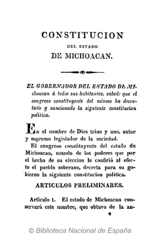 C O N S T I T U C I Ó N
DEL ESTADO
DE MICHOACAN.
EL GOBERNADOR DEL ESTADO DE MI-
choacan á todos sus habitantes, sabed: que el
congreso constituyente del mismo ha decre-
tado y sancionado la siguiente constitución
política.
Ti1
JLi n el nombre de Dios trino y uno, autor
y supremo legislador de la sociedad.
El congreso constituyente del estado de
Michoacan, usando de los poderes que por
el hecho de su elección le confirió al efec-
to el pueblo soberano, decreta para su go-
bierno la siguiente constitución política.
ARTÍCULOS PRELIMINARES.
Articulo 1. El estado de Michoacan con-
servará este nombre, que obtuvo de la au-
 