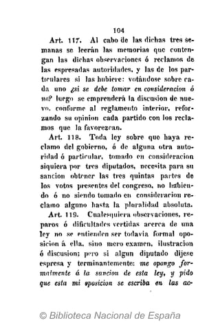 104
Art. 117. Al cabo de las dichas tres se-
manas se leerán las memorias que conten-
gan las dichas observaciones ó reclamos de
las espresadas autoridades, y las de los par-
ticulares si las hubiere: votándose sobre ca-
da uno ¿si se debe tomar en consideración ó
110? luego se emprenderá la discusión de nue-
vo, conforme al reglamento interior, refor-
zando su opinión cada partido con los recla-
mos que la favorezcan.
Art. 118. Toda ley sobre que haya re-
clamo del gobierno, ó de alguna otra auto-
ridad ó particular, tomado en consideración
siquiera por tres diputados, necesita para su
sanción obtener las tres quintas partes de
los votos presentes del congreso, no Ivábien-
do ó no siendo tomado en consideración re-
clamo alguno hasta la pluralidad absoluta.
Art. 119. Cualesquiera observaciones, re-
paros ó dificultades vertidas acerca de una
ley no se entienden ser todavía formal opo-
sición á ella, sino mero examen, ilustración
6 discusión; pero si algún diputado dijese
espresa y terminantemente: me opongo for-
malmente á la sandon de esta ley, y pido
que esta mi sposicion se escriba en las ac-
 