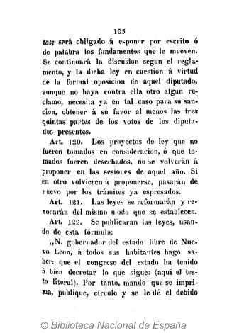 105
tas; será obligado á esponer por escrito ó
de palabra los fundamentos que le mueven.
Se continuará la discusión según el regla-
mento, y la dicha ley en cuestión á virtud
de la formal oposición de aquel diputado,
aunque no haya contra ella otro algún re-
clamo, necesita ya en tal caso para su san-
ción, obtener á su favor al menos las tres
quintas partes de los votos de los diputa-
dos presentes.
Art. 120. Los proyectos de ley que no
fueren tomados en consideración, ó que to-
mados fueren desechados, no se volverán á
proponer en las sesiones de aquel año. Si
en otro volvieren á proponerse, pasarán de
nuevo por los trámites ya espresados.
Art. 121. Las leyes se reformarán y re-
vocarán del mismo modo que se establecen.
Art. 122. Se publicarán las leyes, usan-
do de esta fórmula:
„N. gobernador del estado libre de Nue-
vo León, á todos sus habitantes hago sa-
ber: que el congreso del estado ha tenido
á bien decretar lo que sigue: (aquí el tes-
to literal). Por tanto, mando que se impri-
ma, publique, circule y se le dé el debido
 
