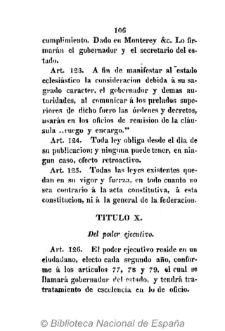 106
cumplimiento. Dado en Monterey &c. Lo fir-
marán el gobernador y el secretario del es-
tado.
Art. 123. A fin de manifestar al estado
eclesiástico la consideración debida á su sa-
grado carácter, el gobernador y demás au-
toridades, al comunicar á los prelados supe-
riores de dicho fuero las órdenes y decretos,
usarán en los oficios de remisión de la cláu-
sula .,ruego y encargo."
Art. 124. Toda ley obliga desde el dia de
su publicación; y ninguna puede tener, en nin-
gún caso, efecto retroactivo.
Art. i25. Todas las leyes existentes que-
dan en su vigor y fuerza, en todo cuanto no
sea contrario á la acta constitutiva, á. esta
constitución, ni á la general de la federación.
TITULO X.
Del poder ejecutivo.
Art. 126. El poder ejecutivo reside en un
ciudadano, electo cada segundo año, confor-
me á los artículos 77, 78 y 79, el cual se
llamará gobernador del-estado, y tendrá tra-
tratamiento de escelencia en lo de oficio.
 