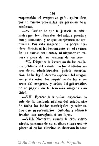 108
responsable el respectivo gefe, quien debe
por lo mismo proveerlas en personas de su
confianza.
—V. Cuidar de que la justicia se admi-
nistre por los tribunales del estado pronta y
cumplidamente, y de que se ejecuten las sen-
tencias. Por esta inspección no podrá inge-
rirse, directa ni indirectamente en el examen
de las causas pendientes, ni disponer en ma-
nera alguna de las personas de los reos.
—VI. Disponer la inversión de los cauda-
les públicos del estado, en los distintos ra-
mos de su administración, previa autoriza-
ción de la ley ó decreto especial del congre-
so: y sin estos dos requisitos de ley ó de-
creto del congreso, y orden del gobernador,
no se pagará en la tesorería ninguna can-
tidad.
•—VII. Ejercer Ja superior inspección, no
solo de la hacienda pública del estado, sino
de todos los fondos municipales: y velar so-
bre que su recaudación, custodia y adminis-
tración sea arreglada á las leyes.
—VIII. Nombrar, cuando lo crea conve-
niente, personas de su confianza para que es-
ploren si en los distritos se observan la cons-
 