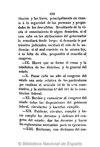 109
titucion y las leyes, principalmente en cuan-
to á la seguridad de las personas y propie-
dades de los desvalidos. Resultando de la vi-
sita el conocimiento de algún desorden, si el
caso cabe en las atribuciones del gobernador
lo remediará desde luego: si demanda ir por
trámites judiciales, escitará el celo de la au-
diencia: si el mal consiste en la misma ley,
ó en falta de ella, propondrá el remedio al
congreso.
—IX. Hacer que se forme el censo y la
estadística de los distritos, y la general del
estado.
—X. Pasar cada un año al congreso del
estado una nota relativa de los particulares
pje contiene el artículo 32 de la arta cons-
titutiva, y la atribución 8.a
del 161 de la cons-
titución federal.
—XI. Recibir y comunicar al congreso del
estado todas las disposiciones del gobierno
federal, circularlas y hacerlas cumplir.
—XII. Publicar, circular, cumplir y ha-
cer cumplir los decretos y órdenes del con-
greso del estado: dar los decretos y hacer
los reglamentos necesarios para su ejecución.
—X1IL Reclamar, con dictamen del con-
 