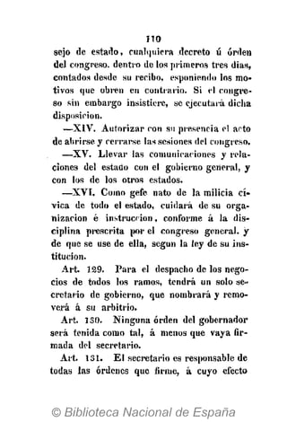 no
sejo de estado, cualquiera decreto ú orden
del congreso, dentro de los primeros tres días,
contados desde su recibo, esponiendo los mo-
tivos que obren en contrario. Si el congre-
so sin embargo insistiere, se ejecútala dicha
disposición.
—XIV. Autorizar con su presencia el acto
de abrirse, y cerrarse las sesiones del congreso.
—XV. Llevar las comunicaciones y rela-
ciones del estado con el gobierno general, y
con los de los otros estados.
—XVI. Como gefe nato de la milicia cí-
vica de todo el estado, cuidará de su orga-
nización é instrucción, conforme á la dis-
ciplina prescrita por el congreso general, y
de que se use de ella, según la ley de su ins-
titución.
Art. 129. Para el despacho de los nego-
cios de todos los ramos, tendrá un solo se-
cretario de gobierno, que nombrará y remo-
verá á su arbitrio.
Art. 150. Ninguna orden del gobernador
será tenida como tal, á menos que vaya fir-
mada del secretario.
Art. 131. El secretario es responsable de
todas las órdenes que firme, á cuyo efecto
 