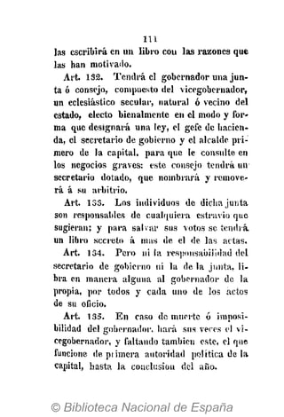 111
las escribirá en un libro cou las razones que
las han motivado.
Art. 132. Tendrá el gobernador una jun-
ta ó consejo, compuesto del vicegobernador,
un eclesiástico secular, natural ó vecino del
estado, electo bienalmente en el modo y for-
ma que designará una ley, el gefe de hacien-
da, el secretario de gobierno y el alcalde pri-
mero de la capital, para que le consulte en
los negocios graves: este consejo tendrá un
secretario dotado, que nombrará y remove-
rá á su arbitrio.
Art. 133. Los individuos de dicha junta
son responsables de cualquiera estravio que
sugieran; y para salvar sus votos se tendía
un libro secreto á mas de el de las actas.
Art. 134. Pero ni la responsabilidad del
secretario de gobierno ni la de la junta, li-
bra en manera alguna al gobernador de la
propia, por todos y cada uno de los actos
de su oficio.
Art. 135. En caso de muerte ó imposi-
bilidad del gobernador, hará sus veres el vi-
cegobernador, y faltando también este, el que
funcione de primera autoridad política de la
capital, hasta la conclusión del año.
 