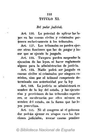 112
TITULO XI.
Del poder judicial.
Art. 136. La potestad de apurar las le-
yes en las causas civiles y criminales per-
tenece esclusivamente á los tribunales.
Art. 137. Los tribunales no pueden ejer-
cer otras funciones que las de juzgar y ha-
cer que se ejecute lo juzgado.
Art. 138. Tampoco pueden suspender la
ejecución de las leyes, ni hacer reglamento
alguno para la administración de justicia.
Art. 139. Nadie podrá ser juzgado en
causas civiles ni criminales por ninguna co-
misión, sino por el tribunal competente de-
terminado con anterioridad por la ley
Art. 140. La justicia se administrará en
nombre de la ley del estado, y las ejecuto-
rias y provisiones de los tribunales superio-
res, se encabezarán por ellos mismos en
nombre d?I estado, en la forma que las le-
yes prescriban.
Art. 141. Ni el congreso ni el gobernar
dor podrán ejercer en ningún ca-o las fun-
ciones judiciales, avocar causas pendien-
 