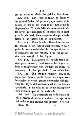.113
tes, ni mandar abrir los juicios fenecidos.
Art. 142. Las leyes señalan el orden y
las formalidades del proceso, que serán uni-
formes en todos los tribunales: nadie puede
dispensarlas. Y toda falta de observancia de
las leyes que arreglan el proceso en lo civil
y en lo criminal, hace responsables personal-
mente á los jueces que la cometieren.
Art 143. Todo hombre tiene derecho pa-
ra recusar á los jueces sospechosos, y para
pedir la responsabilidad de los que demoren
el despacho de sus causas, ó no las sustan-
cien con arreglo á las leyes.
Art. 144. Cualquiera del pueblo tiene ac-
ción para acusar, conforme á las leyes, al
juez ó magistrado que incurre en delito de
soborno, cohecho, peculado ó prevaricación.
Art. 145. En ningún negocio, sea de la
clase que fuere, puede haber mas que tres
instancias y otras tantas sentencias definiti-
vas: las leyes determinan cual de las tres es
ejecutoria, y de ella no se puede interponer
otro recurso que el de nulidad.
Art. 146. La sentencia en toda causa ci-
•vil ó criminal, deberá contener la espresion
del hecho según resulte del proceso, y el tes-
Tom. II. 8
 