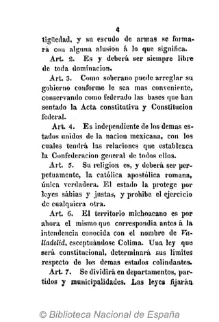 4
tigliedad, y su escudo de armas se forma-
rá con alguna alusión á lo que significa.
Art. 2. Es y deberá ser siempre libre
de toda dominación.
Art. 3. Como soberano puede arreglar su
gobierno conforme le sea mas conveniente,
conservando como federado las bases que han
sentado la Acta constitutiva y Constitución
federal.
Art. 4. Es independiente de los demás es-
tados unidos de la nación mexicana, con los
cuales tendrá las relaciones que establezca
la Confederación general de todos ellos.
Art. 5. Su religión es, y deberá ser per-
petuamente, la católica apostólica romana,
única verdadera. El estado la protege por
leyes sabias y justas, y prohibe el ejercicio
de cualquiera otra.
Art. 6. El territorio michoacano es por
ahora el mismo que correspondía antes á la
intendencia conocida con el nombre de Va-
lladolid, esceptuándosc Colima. Una ley que
será constitucional, determinará sus límites
respecto de los demás estados colindantes.
Art. 7. Se dividirá en departamentos, par-
tidos y municipalidades. Las leyes fijarán
 