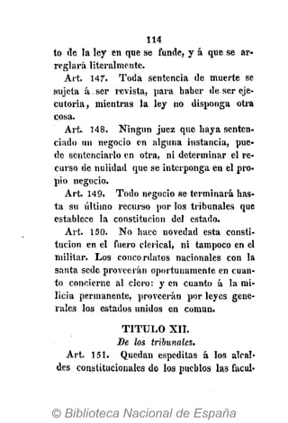 114
to de la ley en que se funde, y á que se ar-
reglará literalmente.
Art. 147". Toda sentencia de muerte se
sujeta á, ser revista, para haber de ser eje-
cutoria, mientras la ley no disponga otra
cosa.
Art. 148. Ningún juez que haya senten-
ciado un negocio en alguna instancia, pue-
de sentenciarlo en otra, ni determinar el re-
curso de nulidad que se interponga en el pro-
pio negocio.
Art. 149. Todo negocio se terminará has-
ta su último recurso por los tribunales que
establece la constitución del estado.
Art. 150. No hace novedad esta consti-
tución en el fuero clerical, ni tampoco en el
militar. Los concordatos nacionales con la
santa sede proveerán oportunamente en cuan-
to concierne al clero: y en cuanto á la mi-
licia permanente, proveerán por leyes gene-
rales los estados unidos en común.
T I T U L O XII.
Be los tribunales.
Art. 151. Quedan espeditas á los alcal-
des constitucionales de los pueblos las facul-
 