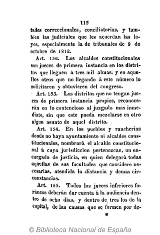 115
tades correccionales, conciliatorias, y tam-
bién las judiciales que les acuerdan las le-
yes, especialmente la de tribunales de 9 de
octubre de 1812.
Art. 152. Los alcaldes constitucionales
son jueces de primera instancia en los distri-
tos que lleguen á tres mil almas: y en aque-
llos otros que no llegando á este numerólo
solicitaren y obtuvieren del congreso.
Art. 153. Los distritos que no tengan jue-
ces de primera instancia propios, reconoce-
rán en lo contencioso al juzgado mas inme-
diato, sin que este pueda mezclarse en otro
algún asunto de aquel distrito.
Art. 154. En los pueblos y rancherías
donde no haya ayuntamiento ni alcaldes cons-
titucionales, nombrará el alcalde constitucio-
nal á cuya jurisdicción pertenezcan, un en-
cargado de justicia, en quien delegará todas
aquellas de sus facultades que considere ne-
cesarias, atendida la distancia y demás cir-
cunstancias.
Art. 155. Todos los jueces inferiores fo-
ráneos deberán dar cuenta á la audiencia den-
tro de ocho dias, y dentro de tres los de la
capital, de las causas que se formen por de-
*
 