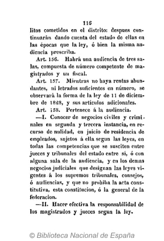 116
litos cometidos en el distrito: después con-
tinuarán dando cuenta del estado de ellas en
las épocas que la ley, ó bien la misma au-
diencia prescriba.
Art. 156. Habrá una audiencia de tres sa-
las, compuesta de número competente de ma-
gistrados y un fiscal.
Art. 157-. Mientras no haya rentas abun-
dantes, ni letrados suficientes en número, se
observará la forma de la ley de 11 de diciem-
bre de 18á8, y sus artículos adicionales.
Art. 158. Pertenece á la audiencia.
— I . Conocer de negocios civiles y crimi-
nales en segunda y tercera instancia, en re-
curso de nulidad, en juicio de residencia de
empleados, sujetos á ella según las leyes, en
todas las competencias que se susciten entre
jueces y tribunales del estado entre sí, ó con
alguna sala de la audiencia, y en los demás
negocios judiciales que designan las leyes vi-
gentes á los supremos tribunales, consejos,
ó audiencias, y que no prohiba la acta cons-
titutiva, esta constitución, ó la general de la
federación.
—II. Hacer efectiva la responsabilidad de
los magistrados y jueces según la ley.
 