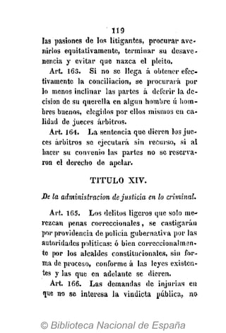 119
las pasiones de los litigantes, procurar ave-
nirlos equitativamente, terminar su desave-
nencia y evitar que nazca el pleito.
Art. 163. Si no se llega á obtener efec-
tivamente la conciliación, se procurará pol-
lo menos inclinar las partes á deferir la de-
cisión de su querella en algún hombre ú hom-
bres buenos, elegidos por ellos mismos en ca-
lidad de jueces arbitros.
Art. 164. La sentencia que dieren los jue-
ces arbitros se ejecutará sin recurso, si al
hacer su convenio las partes no se reserva-
ron el derecho de apelar.
TITULO XIV.
JDt la administración de justicia en lo criminal.
Art. 165. Los delitos ligeros que solo me-
rezcan penas correccionales, se castigarán
por providencia de policía gubernativa por las
autoridades políticas: ó bien correccionalmen-
te por los alcaldes constitucionales, sin for-
ma de proceso, conforme á las leyes existen-
tes y las que en adelante se dieren.
Art. 166. Las demandas de injurias en
que no se interesa la vindicta pública,, no
 