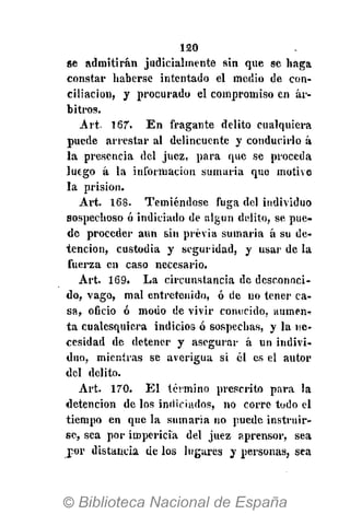 120
se admitirán judicialmente sin que se haga
constar haberse intentado el medio de con-
ciliación, y procurado el compromiso en ar-
bitros.
Art- 167. En fragante delito cualquiera
puede arrestar al delincuente y conducirlo á
la presencia del juez, para que se proceda
luego á la información sumaria que motive
la prisión.
Art. 168. Temiéndose fuga del individuo
sospechoso ó indiciado de algún delito, se pue-
de proceder aun sin previa sumaria á su de-
tención, custodia y seguridad, y usar de la
fuerza en caso necesario.
Art. 169. La circunstancia de desconoci-
do, vago, mal entretenido, ó de no tener ca-
sa, oficio ó modo de vivir conocido, aumen-?
ta cualesquiera indicios ó sospechas, y la ne-
cesidad de detener y asegurar á un indivi-
duo, mientras se averigua si él es el autor
del delito.
Art. 170. El término prescrito para la
detención de los indiciados, no corre todo el
tiempo en que la sumaria no puede instruir-
se, sea por impericia del juez aprensor, sea
por distancia de los lugares y personas, sea
 