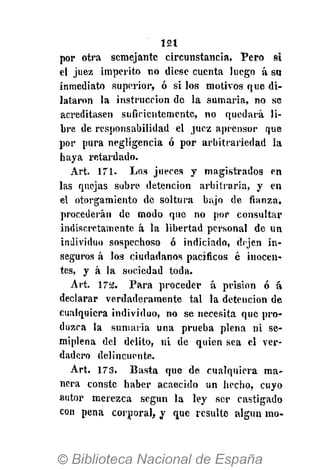 121
por otra semejante circunstancia. Pero si
el juez imperito no diese cuenta luego á su
inmediato superior, ó si los motivos que di-
lataron la instrucción de la sumaria, no se
acreditasen suficientemente, no quedará li-
bre de responsabilidad el juez aprensor que
por pura negligencia ó por arbitrariedad la
haya retardado.
Art. 171. Los jueces y magistrados en
las quejas sobre detención arbitraria, y en
el otorgamiento de soltura bajo de fianza,
procederán de modo que no por consultar
indiscretamente á la libertad personal de un
individuo sospechoso ó indiciado, dejen in-
seguros á los ciudadanos pacíficos é inocen-
tes, y á la sociedad toda.
Art. 172. Para proceder á prisión ó á
declarar verdaderamente tal la detención de
cualquiera individuo, no se necesita que pro-
duzca la sumaria una prueba plena ni se-
miplena del delito, ni de quien sea el ver-
dadero delincuente.
Art. 173. Basta que de cualquiera ma-
nera conste haber acaecido un hecho, cuyo
autor merezca según la ley ser castigado
con pena corporal, y que resulte algún mo-
 