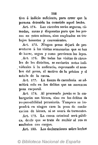 l a s
tivo ó indicio suficiente, para creer que la
persona detenida ha cometido aquel hecho.
Art. 174. Las cárceles serán seguras, có-
modas, sanas y dispuestas para que los pre-
sos no estén ociosos, sino empleados en tra-
bajos honestos y convenientes.
Art. 175. Ningún preso dejará de pre-
sentarse á las visitas semanarias que se han
de hacer, según y como previenen las leyes.
Art. 176, De todas las visitas de cárce-
les de los distintos, se enviarán notas indi-
viduales á la audiencia, espresando el nom-
bre del preso, el motivo de la prisión y el
«stado de la causa.
Art. 177. La fianza de carcelería se ad-
mitirá solo en los delitos que no merezcan
pena corporal.
Art. 178. Al procesado jamás se le em-
bargarán sus bienes, sino en los delitos d»
responsabilidad pecuniaria. Tampoco se im-
pondrá en ningún caso la pena de confis-
cación de bienes, ni se usará de tormentos.
Art. 179. La causa criminal será públi-
ca, desde que se trate de recibir al reo su
eonfesion con cargos.
Art. 180. Las declaraciones sobre hechos
 