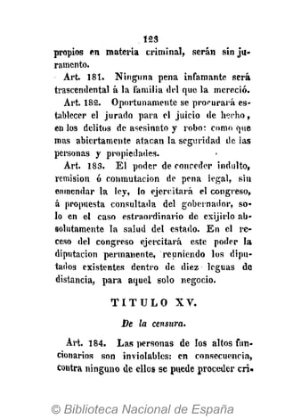 123
propios en materia criminal, serán sin ju-
ramento.
Art. 181. Ninguna pena infamante será
trascendental á la familia del que la mereció.
Art. 182. Oportunamente se procurará es-
tablecer el jurado para el juicio de hecho,
en los delitos de asesinato y robo: como que
mas abiertamente atacan la seguridad de las
personas y propiedades.
Art. 183. El poder de conceder indulto,
remisión ó conmutación de pena legal, sin
enmendar la ley, lo ejercitará el congreso,
á propuesta consultada del gobernador, so-
lo en el caso estraordinario de exijirlo ab-
solutamente la salud del estado. En el re-
ceso del congreso ejercitará este poder la
diputación permanente, reuniendo los dipu-
tados existentes dentro de diez leguas de
distancia, para aquel solo negocio.
T I T U L O X V .
De la censura.
Art. 184. Las personas de los altos fun-
cionarios son inviolables: en consecuencia,
contra ninguno de ellos se puede proceder cri.
 