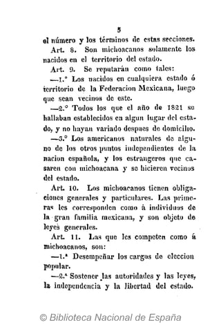 5
ol número y los términos de estas secciones.
Art. 8. Son michoacanos solamente los
nacidos en el territorio del estado.
Art. 9. Se reputarán como tales:
—1.° Los nacidos en cualquiera estado ó
territorio de la Federación Mexicana, luego
que sean vecinos de este.
—2.° Todos los que el año de 1821 se
hallaban establecidos en algún lugar del esta-
do, y no hayan variado después de domicilio.
—3.° Los americanos naturales de algu-
no de los otros puntos independientes de la
nación española, y los estrangeros que ca-
saren con michoacana y se hicieren vecinos
del estado.
Art. 10. Los michoacanos tienen obliga-
ciones generales y particulares. Las prime-
ras les corresponden corno á individuos de
la gran familia mexicana, y son objeto de
leyes generales.
Art. 11. Las que les competen como á
michoacanos, son:
—1.* Desempeñar los cargos de elección
popular.
—2.a
Sostener Jas autoridades y las leyes,
la independencia y la libertad del estado.
 