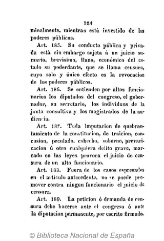 124
minalmente, mientras está investido de los
poderes públicos.
Art. 185. Su conducta pública y priva-
da está sin embargo sujeta á un juicio su-
mario, brevísimo, llano, económico del es-
tado su poderdante, que se llama censura,
cuyo solo y único efecto es la revocación
de los poderes públicos.
Art. 186. Se entienden por altos funcio-
narios los diputados del congreso, el gober-
nador, su secretario, los individuos de la
junta consultiva y los magistrados de la au-
diencia.
Art. 187. Toda imputación de quebran-
tamiento de la constitución, de traición, con-
cusión, peculado, cohecho, soborno, prevari-
cación ú otro cualquiera delito grave, mar-
cado en las leyes provoca el juicio de cen-
sura de un alto funcionario.
Art. 188. Fuera de los casos espresados
en el artículo antecedente, no ¡-e puede pro-
mover contra ningún funcionario el juicio de
censura.
Art. 189. La petición ó demanda de cen-
sura debe hacerse ante el congreso ó ante
la diputación permanente, por escrito firmado.
 