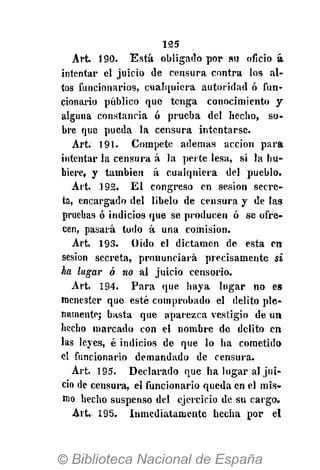 125
Art. 190. Está obligado por su oficio a
intentar el juicio de censura contra los al-
tos funcionarios, cualquiera autoridad ó fun-
cionario público que tenga conocimiento y
alguna constancia ó prueba del hecho, so-
bre que pueda la censura intentarse.
Art. 191. Compete ademas acción para
intentar la censura á la perte lesa, si la hu-
biere, y también á cualqniera del pueblo.
Art. 192. El congreso en sesión secre-
ta, encargado del libelo de censura y de las
pruebas ó indicios que se producen ó se ofre-
cen, pasará todo á una comisión.
Art. 193. O ido el dictamen de esta en
sesión secreta, pronunciará precisamente si
ha lugar ó no al juicio censorio.
Art. 194. Para que haya lugar no es
menester que esté comprobado el delito ple-
namente; basta que aparezca vestigio de un
hecho marcado con el nombre de delito en
las leyes, é indicios de que lo ha cometido
el funcionario demandado de censura.
Art. 195. Declarado que ha lugar al jui-
cio de censura, el funcionario queda en el mis-
mo hecho suspenso del ejercicio de su cargo.
Art. 195. Inmediatamente hecha por el
 