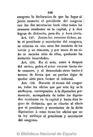 126
congreso la declaración de que ha lugar al
juicio censorio', el presidente del congreso
con los dos secretarios hará citar todos los
censores residentes en la capital, y á diez
leguas de distancia, para dia y hora cierta.
Art. 197. Juntos los censores dichos, an-
te el presidente y secretarios del congreso,
se echarán en una urna los nombres de los
veinte y un censores, y por mano de un ni-
ño se sacaran siete de ellos, quedando los
restantes insaculados.
Art. 193. En el acto, antes ó después
del sorteo, podrá el actor recusar hasta sie-
te censores, y el demandado otros tantos ó
menos: de forma que no puedan dejar de
quedar siete para formar el tribunal.
Art. 199. Durante el receso del congre-
so, todos los oficios que por esta ley se le
atribuyen, corresponden á la diputación per-
manente, acompañada de todos los diputa-
dos residentes en la capital y hasta diez le-
guas de distancia, que se citarán al efecto
por el presidente y secretarios de la dicha
diputación: á estos tocan los oficios que es-
ta ley atribuye al presidente y secretarios
del congreso.
 