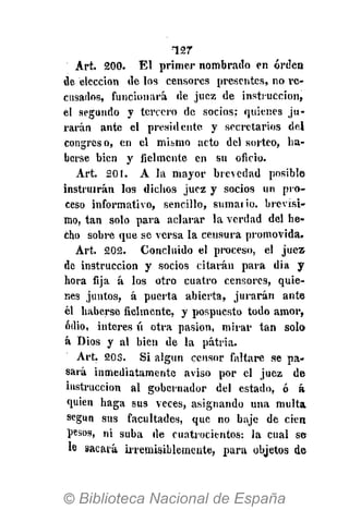 •127
Art. 200. El primer nombrado en orden
de elección de los censores presentes, no re-
cusados, funcionará de juez de instrucción,
el segundo y tercero de socios; quienes ju-
rarán ante el presidente y secretarios del
congreso, en el mihmo acto del sorteo, ha-
berse bien y fielmente en su oficio.
Art. 201. A la mayor brevedad posible
instruirán los dichos juez y socios un pro-
ceso informativo, sencillo, sumario, brevísi-
mo, tan solo para aclarar la verdad del he-
cho sobre que se versa la censura promovida.
Art. 202. Concluido el proceso, el juez
de instrucción y socios citarán para dia y
hora fija á los otro cuatro censores, quie-
nes juntos, á puerta abierta, jurarán ante
él haberse fielmente, y pospuesto todo amor,
odio, ínteres ú otra pasión, mirar tan solo
á Dios y al bien de la patria.
Art. 203. Si algún censor faltare se pa-
sará inmediatamente aviso por el juez de
instrucción al gobernador del estado, ó á
quien haga sus veces, asignando una multa
según sus facultades, que no baje de cien
pesos, ni suba de cuatrocientos: la cual se
le sacará irremisiblemente, para objetos de
 