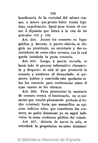128
beneficencia de la vecindad del mismo cen-
sor, á menos que pruebe haber tenido legí-
timo impedimento. Igual pena tienen el cen-
sor ó diputado que falten á la cita de los
artículos 196 y 199.
Art. 204. Juntos los censores en lugar
público y decente, á puerta abierta, se ele-
girá un presidente, un secretario y dos es-
crutadores de entre ellos mismos, con lo cual
queda instalada la junta censoria.
Art. 205. Luego, á puerta cerrada, se
leerá todo el proceso informativo claramen-
te y despacio: se oirá al que promovió la
censura y asimismo al demandado, si qui-
sieren hablar: y concluido esto quedarán so
los los censores para conferenciar sobre el
caso cuanto se les ofrezca.
Art. 206. Para pronunciar la sentencia
de censura contra el funcionario, no es me-
nester que resulte plenamente probado el he-
cho criminal; basta que amancillen su opi-
nion indicios tales, que consideren los cen-
sores no poder descansar ya en aquel indi-
viduo la suma confianza pública del estado.
Art. 207. Abierta de nuevo la sala, se
estenderà la proposición en estos términos:
 