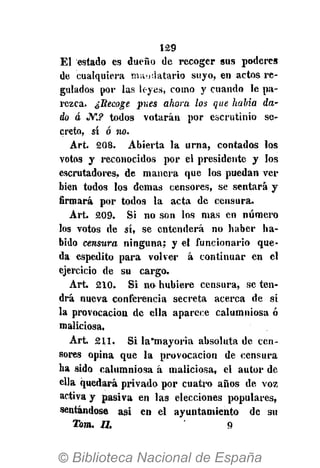 129
El estado es dueño de recoger sus poderes
de cualquiera mandatario suyo, en actos re-
gulados por las leyes, como y cuando le pa-
rezca. ¿Recoge pues ahora los que habia da-
do á JV*.? todos votarán por escrutinio se-
creto, sí ó no.
Art. 208. Abierta la urna, contados los
votos y reconocidos por el presidente y los
escrutadores, de manera que los puedan ver
bien todos los demás censores, se sentará y
firmará por todos la acta de censura.
Art. 209. Si no son los mas en número
los votos de sí, se entenderá no haber ha-
bido censura ninguna; y el funcionario que-
da espedito para volver á continuar en el
ejercicio de su cargo.
Art» 210. Si no hubiere censura, se ten-
drá nueva conferencia secreta acerca de si
la provocación de ella aparece calumniosa ó
maliciosa,
Art. 211. Si la*mayoria absoluta de cen-
sores opina que la provocación de censura
ha sido calumniosa á maliciosa, el autor de
ella quedará privado por cuatro años de voz
activa y pasiva en las elecciones populares,
sentándose asi en el ayuntamiento de su
Tom. U. 9
 