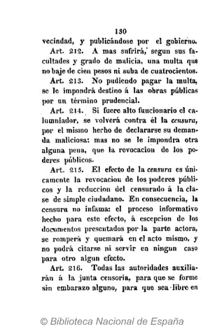 130
vecindad, y publicándose por el gobierno.
Art. 212. A mas sufrirá,' según sus fa-
cultades y grado de malicia, una multa que
no baje de cien pesos ni suba de cuatrocientos.
Art. 213. No pudiendo pagar la multa,
se le impondrá destino á las obras públicas
por un término prudencial.
Art. 214. Si fuere alto funcionario el ca-
lumniador, se volverá contra él la censura,
por el mismo hecho de declararse su deman-
da maliciosa; mas no se le impondrá otra
alguna pena, que la revocación de los po-
deres públicos.
Art. 215. El efecto de la censura es úni-
camente la revocación de los poderes públi-
cos y la reducción del censurado á la cla-
se de simple ciudadano. En consecuencia, la
censura no infama: el proceso informativo
hecho para este efecto, á escepcion de I09
documentos presentados por la parte actora,
se romperá y quemará en el acto mismo, y
no podrá citarse ni servir en ningún caso
para otro algún efecto.
Art. 216. Todas las autoridades auxilia-
rán á la junta censoria, para que se forme
sin embarazo alguno, para que sea libre en
 
