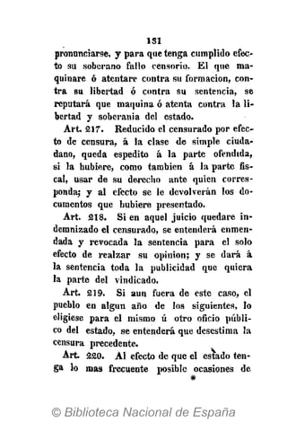 1S1
pronunciarse, y para que tenga cumplido efec-
to su soberano fallo censorio. El que ma-
quinare ó atentare contra su formación, con-
tra su libertad ó contra su sentencia, se
reputará que maquina ó atenta contra la li-
bertad y soberanía del estado.
Art. 217. Reducido el censurado por efec-
to de censura, á la clase de simple ciuda-
dano, queda espedito á la parte ofendida,
si la hubiere, como también á la parte fis-
cal, usar de su derecho ante quien corres-
ponda; y al efecto se le devolverán los do-
cumentos que hubiere presentado.
Art. 218. Si en aquel juicio quedare in-
demnizado el censurado, se entenderá enmen-
dada y revocada la sentencia para el solo
efecto de realzar su opinión; y se dará á
la sentencia toda la publicidad que quiera
la parte del vindicado.
Art. 219. Si aun fuera de este caso, el
pueblo en algún año de los siguientes, lo
eligiese para el mismo ú otro oficio públi-
co del estado, se entenderá que desestima la
censura precedente.
Art. 220. Al efecto de que el espado ten-
ga lo mas frecuente posible ocasiones de
#
 