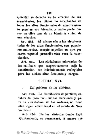 132
ejercitar su derecho en la elección de sus
mandatarios, los oficios no exceptuados de
todos los altos funcionarios de nombramien-
to popular, son bienales, y nadie puede du-
rar en ellos mas de un bienio á virtud de
una elección.
Art. 221. AI mismo efecto las elecciones
todas de los altos funcionarios, son popula-
res Indirectas, escepto aquellas en que por
razón especial prescriba otra cosa la cons-
titución.
Art. 222. Los ciudadanos adornados de
las calidades que respectivamente exije la
constitución, son indefinidamente reelegibjes
para las dichas altas funciones y cargos.
T I T U L O XVI.
Del gobierno de los distritos.
Art. 223. La distribución de partidos, es-
tablecida para facilitar las elecciones y pa-
ra la circulación de las órdenes, no tiene
otro algún efecto legal en el estado de Nue-
vo Leo ni
Art. 224. En los distritos donde haya
ayuntamiento, se conservará, á menos que
 
