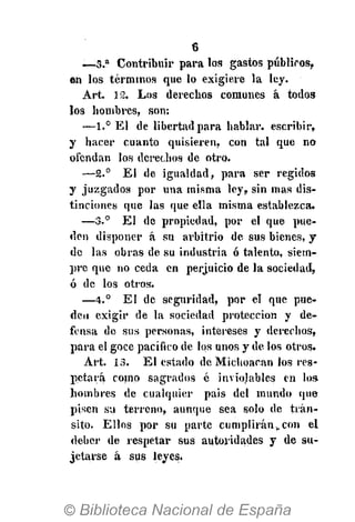 6
— 3 . a
Contribuir para los gastos públicos,
en los términos que lo exigiere la ley.
Art. 12. Los derechos comunes á todos
los hombres, son:
—1.° El de libertad para hablar, escribir,
y hacer cuanto quisieren, con tal que no
ofendan los derechos de otro.
—2.° El de igualdad, para ser regidos
y juzgados por una misma ley, sin mas dis-
tinciones que las que ella misma establezca.
—3.° El de propiedad, por el que pue-
den disponer á su arbitrio de sus bienes, y
de las obras de su industria ó talento, siem-
pre que no ceda en perjuicio de la sociedad,
ó de los otros.
—4.° El de seguridad, por el que pue-
den exigir de la sociedad protección y de-
fensa de sus personas, intereses y derechos,
para el goce pacífico de los unos y de los otros.
Art. 13. El estado de Michoacan los res-
pétala como sagrados é inviolables en los
hombres de cualquier pais del mundo que
pisen su terreno, aunque sea solo de trán-
sito. Ellos por su parte cumplirán,,con el
deber de respetar sus autoridades y de su-
jetarse á sus leyes.
 