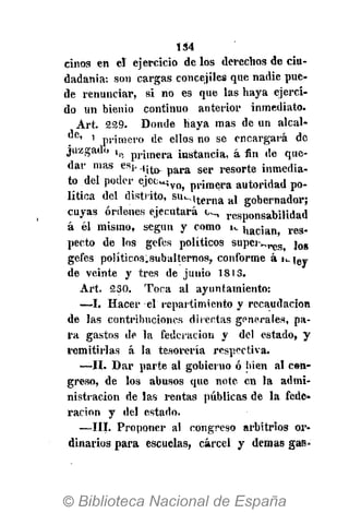 134
cinos en el ejercicio de los derechos de ciu-
dadanía: son cargas concejiles que nadie pue-
de renunciar, si no es que las haya ejerci-
do un bienio continuo anterior inmediato.
Art. 229. Donde haya mas de un alcal-
1
primero de ellos no se encargará de
juzgado X p p r j , n e r a instancia, á fin de que-
dar mas esj, . ( ¡ ^ p a r a s e r r e s o r t e inmedia-
to del poder ejec^,v o > p i . i m e r a autoridad po-
lítica del distrito, s u M t e r n a a l gobernador;
cuyas órdenes ejecutará responsabilidad
á él mismo, según y como i*. n a c j a n > r e s .
pecto de los gefes políticos supei-^r e S t j o g
gefes políticos.subalternos, conforme á i^iey
de veinte y tres de junio 1813.
Art. 230. Toca al ayuntamiento:
—I. Hacer el repartimiento y recaudación
de las contribuciones direntas generales, pa-
ra gastos de la federación y del estado, y
remitirlas á la tesorería respectiva.
—II. Dar parte al gobierno ó bien al con-
greso, de los abusos que note en la admi-
nistración de las rentas públicas de la fede-
ración y del estado.
—III. Proponer al congreso arbitrios or-
dinarios para escuelas, cárcel y demás gas»
 