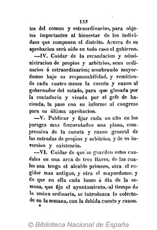 133
tos del común y estraordinarios, para obje-
tos importantes al bienestar de los indivi-
duos que componen el distrito. Acerca de su
aprobación será oido en todo caso el gobierno.
—IV. Cuidar de la recaudación y admi-
nistración de propios y arbitrios, sean ordi-
narios ó estraordinarios; nombrando mayor-
domos bajo su responsabilidad, y remitien-
do cada cuatro meses la cuenta y razón al
gobernador del estado, para que glosada por
la contaduría y visada por el gefe de ha-
cienda, la pase con su informe al congreso
para su última aprobación.
—V. Publicar y fijar cada un año en los
parages mas frecuentados una plana, com-
prensiva de la cuenta y razón general de
las entradas de propios y arbitrios, y de su in-
versión y existencia.
—VI. Cuidar de que'sc guarden estos cau-
dales en una arca de tres llaves, de las cua-
les una tenga el alcalde primera, otra el re-
gidor mas antiguo, y otra el mayordomo: y
de que en ella cada lunes ó dia de la se-
mana, que fije el ayuntamiento,-al tiempo da
la sesión ordinaria, se introduzca lo colecta-
do en la semana, con la debida cuenta y razón.
 