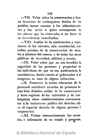 1S6
—VII. Velar sobre la conservación y bue-
na inversión de cualesquiera fondos de los
pueblos, tomar cuentas á los administrado-
res y dar aviso á quien corresponda de
los abusos que ha observado, si no fuere de
su incumbencia remediarlos.
—VIII. Cuidar de la construcción y repa-
ración de las cárceles, sala consistorial, cal-
zadas, puentes, de la conservación de mon-
tes y plantíos del común, y de todas las obras
públicas de necesidad, utilidad y ornato.
—IX. Velar sobre que no sea invadida la
seguridad de las personas y propiedad de
los individuos: de que no sea quebrantada la
constitución, dando cuenta al gobernador ó al
congreso, en caso de alguna infracción.
—X. Promover la buena educación de la
juventud: establecer escuelas de primeras le-
tras bien dotadas, cuidar de la conservación
y buen régimen de las existentes y de cua-
lesquiera otros establecimientos concernien-
tes á la instrucción pública del distrito; sal-
vo el especial derecho de alguna persona á
corporación.'
—XI. Visitar semanariamente las escue-
las, é informarse de su estado y progreso,
 