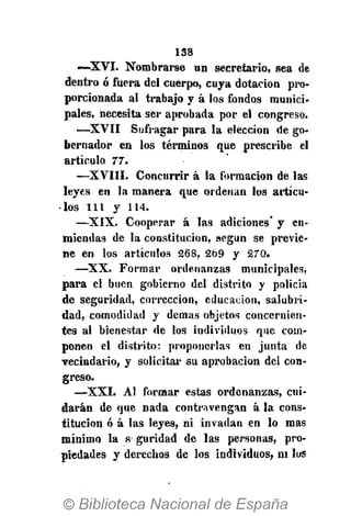 138
—XVI. Nombrarse un secretario, sea de
dentro ó fuera del cuerpo, cuya dotación pro-
porcionada al trabajo y á los fondos munici-
pales, necesita ser aprobada por el congreso.
—XVII Sufragar para la elección de go-
bernador en los términos que prescribe el
artículo 77.
—XVIII. Concurrir á la formación de las
leyes en la manera que ordenan los artícu-
los 111 y 114.
—XIX. Cooperar á las adiciones" y en-
miendas de la constitución, según se previe-
ne en los artículos 268, 269 y 270.
— X X . Formar ordenanzas municipales,
para el buen gobierno del distrito y policía
de seguridad, corrección, educación, salubri-
dad, comodidad y demás objetos concernien-
tes al bienestar de los individuos que com-
ponen el distrito: proponerlas en junta de
vecindario, y solicitar su aprobación del con-
greso.
— X X I . Al formar estas ordenanzas, cui-
darán de que nada contravengan á la cons-
titución ó á las leyes, ni invadan en lo mas
mínimo la s guridad de las personas, pro-
piedades y derechos de los individuos, ni los
 