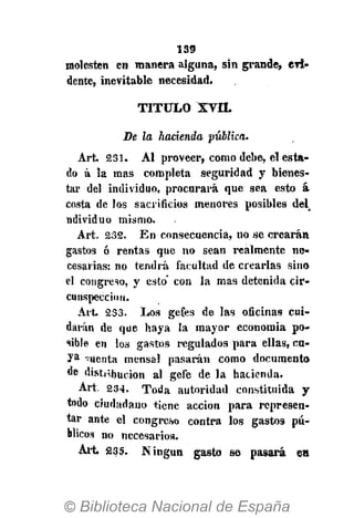 139
molesten en manera alguna, sin grande, en-
denté, inevitable necesidad.
T I T U L O XVII.
De la hacienda pública.
Art 231. Al proveer, como debe, el esta-
do á la mas completa seguridad y bienes-
tar del individuo, procurará que sea esto á
costa de los sacrificios menores posibles del
ndividuo mismo.
Art. 232. En consecuencia, no se crearán
gastos ó rentas que no sean realmente ne-
cesarias: no tendrá facultad de crearlas sino
el congreso, y esto con la mas detenida cir-
cunspección.
Art. 233. Los gefes de las oficinas cui-
darán de que haya la mayor economía po-
sible en los gastos regulados para ellas, cu-
ya cuenta mensa! pasarán como documento
de distribución al gefe de la hacienda.
Art. 234. Toda autoridad constituida y
todo ciudadano tiene acción para represen-
tar ante el congreso contra los gastos pú-
blicos no necesarios.
Art £35. Ningún gasto se pasará en
 