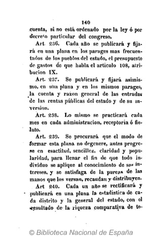 140
cuenta, si no está ordenado por la ley ó por
decre'o particular del congreso.
A r t 236. Cada año se publicará y fija-
rá en una plana en los parages mas frecuen-
tados de los pueblos del estado, el presupuesto
de gastos de que habla el artículo 108, atri-
bución IX.
Art. 237. Se publicará y fijará asimis-
mo, en una plana y en los mismos parages,
la cuenta y razón general de las entradas
de las rentas públicas del estado y de su in-
versión.
Art. 238. Lo mismo se practicará cada
mes en cada administración, receptoría ó fie-
lato.
Art. 239. Se procurará que el modo de
formar esta plana no degenere, antes progre-
se en esactitud, sencillez, claridad y popu-
laridad, para llenar el fin de que todo in-
dividuo se aplique al conocimiento de sw i""
tereses, y se satisfaga de la pureza de las
manos que los versan, recaudan y distribuyen.
Art 240. Cada un año se rectificará y
publicará en una plana la estadística de ca-
da distrito y la general del estado, con el
•resultado de la riqueza comparativa de to-
 