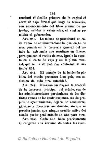 142
•enriará el alcalde primero de la capital el
corte de caja formal que haga la tesorería,
con reconocimiento del libro manual de en-
tradas, salidas y existencias, el cual se re-
mitirá al gobernador.
Art. 247. Lo mismo se practicará en ca-
da ramo de administración: la que en fin de
mes, pondrá en la tesorería general del es-
tado la existencia que resultare en dinero,
. para que con el recibo de esta, iguale la cuen-
ta en el corte de caja y en la plana men-
sa!, que se ha de publicar conforme al ar-
tículo 238.
Art. 248. El manejo de la hacienda pú-
blica del estado pertenece á su gefe, con es-
clusion de toda otra autoridad.
Art. 249. Ninguna cuenta, sea la general
de la tesorería principal del estado, sea de
las administraciones particulares de los dis-
tintos ramos de las contribuciones, sea de pro-
pios de ayuntamientos, dejará de concluirse,
glosarse y fenecerse anualmente, sin que se
permita jamás, que ningún crédito activo del
estado quede pendiente de un año para otro.
Art. 250. Cada año hará precisamente
el congreso una reyision de todas las cuen-
 