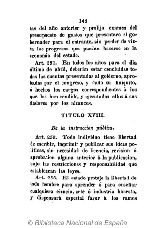 143
tas del año anterior y prolijo examen del
presupuesto de gastos que presentare el go-
bernador para el entrante, sin perder de vis-
ta los progresos que puedan hacerse en la
economía del estado.
Art. 251. En todos los años para el día
último de abril, deberán estar concluidas to-
das las cuentas presentadas al gobierno, apro-
badas por el congreso, y dado su finiquito,
ó hechos los cargos correspondientes á los
que las han rendido, y ejecutados ellos ó sus
fiadores por los alcances.
T I T U L O XVIII.
De la instrucción pítblica.
Art. 252. Todo individuo tiene libertad
de escribir, imprimir y publicar sus ideas po-
líticas, sin necesidad de licencia, revisión ó
aprobación alguna anterior á la publicación,
bajo las restricciones y responsabilidad que
establezcan las leyes.
Art. 253. El estado proteje la libertad de
todo hombre para aprender ó para enseñar
cualquiera ciencia, arte ó industria honesta,
y dispensará especial favor á los ramos
 