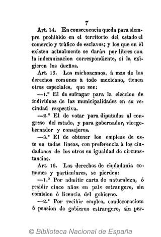 7
Art. 14. E n consecuencia queda para siem-
pre prohibido en el territorio del estado el
comercio y tráfico de esclavos; y los que en él
existen actualmente se darán por libres con
la indemnización correspondiente, si la exi-
gieren los dueños.
Art. 15. Los michoacanos, á mas de los
derechos comunes á todo mexicano, tienen
otros especiales, que son:
—1.° El de sufragar para la elección de
individuos de las municipalidades en su ve-
cindad respectiva.
—2.° El de votar para diputados al con-
greso del estado, y para gobernador, "vicego-
bernador y consejeros.
—3.° El de obtener los empleos de es-
te en todas lineas, con preferencia á los ciu-
dadanos de los otros en igualdad de circuns-
tancias.
Art. 16. Los derechos de ciudadanía co-
munes y particulares, se pierden:
—1.° Por admitir carta de naturaleza, ó
residir cinco años en pais estrangero, sin
comisión ó licencia del gobierno.
—2.* Por recibir empleo, condecoración:
ó pensión de gobierno estrangero, sin per-
 