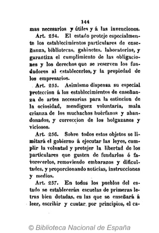 144
mas necesarios y útiles y á las invenciones.
Art. 254. El estado proteje especialmen-
te los establecimientos particulares de ense-
Sanza, bibliotecas, gabinetes, laboratorios, y
garantiza el cumplimiento de las obligacio-
nes y los derechos que se reserven los fun-
dadores al establecerlos, y la propiedad de
los empresarios.
Art. 255. Asimismo dispensa su especial
protección á los establecimientos de enseñan-
za de artes necesarias para la estincion de
la ociosidad, mendiguez voluntaria, mala
crianza de los muchachos huérfanos y aban-
donados, y corrección de los holgazanes y
viciosos.
Art. 256. Sobre todos estos objetos se li-
mitará el gobierno á ejecutar las leyes, cum-
plir la voluntad y protejer la libertad de los
particulares que gusten de fundarlos ó fa-
vorecerlos, removiendo embarazos y dificul-
tades, y proporcionando noticias, instrucciones
y medios.
Art. 257. En todos los pueblos del es-
tado se establecerán escuelas de primeras le-
tras bien dotadas, en las que se enseñará á
leer,, escribir y contar, por principios, el ca-
 