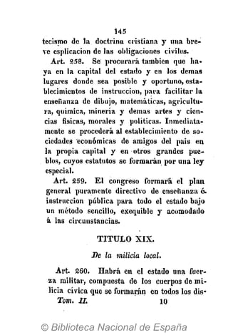 145
tecismo de la doctrina cristiana y una bre-
ve esplicacion de las obligaciones civiles.
Art. 258. Se procurará también que ha-
ya en la capital del estado y en los demás
lugares donde sea posible y oportuno, esta-
blecimientos de instrucción, para facilitar la
enseñanza de dibujo, matemáticas, agricultu-
ra, química, minería y demás artes y cien-
cias físicas, morales y políticas. Inmediata-
mente se procederá al establecimiento de so-
ciedades económicas de amigos del pais en
la propia capital y en otros grandes pue-
blos, cuyos estatutos se formarán por una ley
especial.
Art. 259. El congreso formará el plan
general puramente directivo de enseñanza 6.
instruccion pública para todo el estado bajo
un método sencillo, exequible y acomodado
á las circunstancias.
T I T U L O XIX.
Se la milicia local.
Art. 260. Habrá en el estado una fuer-
za militar, compuesta de los cuerpos de mi-
licia cívica que se formarán en todos los dis-
Tom. II. 10
 