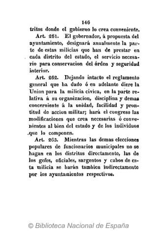 146
iritos donde el gobierno lo crea conveniente.
Art. 261. El gobernador, á propuesta del
ayuntamiento, designará anualmente la par-
te de estas milicias que han de prestar en
cada distrito del estado, el servicio necesa-
rio para conservación del orden y seguridad
interior.
Art. 262. Dejando intacto el reglamento
general que ha dado ó en adelante diere la
Union para la milicia cívica, en la parte re-
lativa á su organización, disciplina y demás
concerniente á la unidad, facilidad y pron-
titud de acción militar; hará el congreso las
modificaciones que crea necesarias ó conve-
nientes al bien del estado y de los individuos
.que lo componen.
Art. 263. Mientras las demás elecciones
populares de funcionarios municipales no se
hagan en los distritos directamente, las de
los gefes, oficiales, sargentos y cabos de es-
ta milicia se harán también indirectamente
por los ayuntamientos respectivos.
 