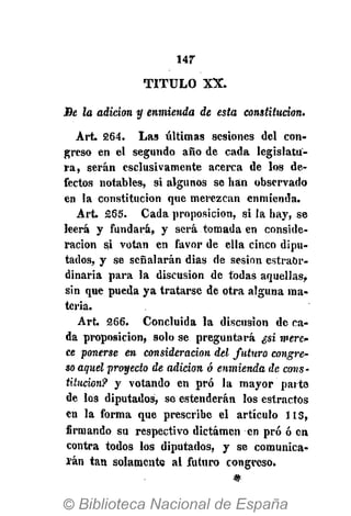 147
T I T U L O X X .
Be la adición y enmienda de esta constitución.
Art. 264. Las últimas sesiones del con-
greso en el segundo año de cada legislatu-
ra, serán esclusivamente acerca de los de-
fectos notables, si algunos se han observado
en la constitución que merezcan enmienda.
Art. £65. Cada proposición, si la hay, se
leerá y fundará, y será tomada en conside-
ración si votan en favor de ella cinco dipu-
tados, y se señalarán dias de sesión estrabr-
dinaria para la discusión de todas aquellas,
sin que pueda ya tratarse de otra alguna ma-
teria.
Art. 266. Concluida la discusión de ca-
da proposición, solo se preguntará ¿si mere-
ce ponerse en consideración del futuro congre-
so aquel proyecto de adición ó enmienda de cons-
titución? y votando en pro la mayor parte
de los diputados, se estenderán los estractús
en la forma que prescribe el artículo 113,
firmando su respectivo dictamen en pro ó en
contra todos los diputados, y se comunica-
rán tan solamente al futuro congreso.
 