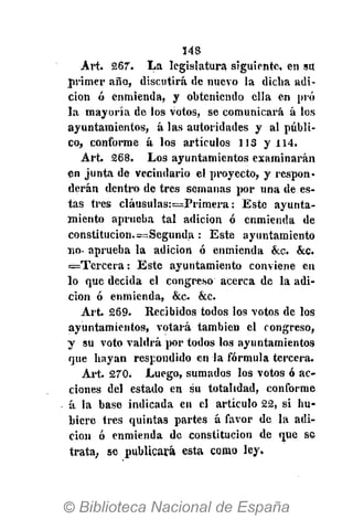 148
Art. 267*. La legislatura siguiente, en su
primer año, discutirá de nuevo la dicha adi-
ción ó enmienda, y obteniendo ella en pro
la mayoría de los votos, se comunicará á los
ayuntamientos, á las autoridades y al públi-
co, conforme á los artículos 113 y 114.
Art. 268. Los ayuntamientos examinarán
en junta de vecindario el proyecto, y respon-
derán dentro de tres semanas por una de es-
tas tres cláusulas:=Primera: Este ayunta-
miento aprueba tal adición ó enmienda de
constitución.=Segunda : Este ayuntamiento
no- aprueba la adición ó enmienda &c. &c.
=Tercera: Este ayuntamiento conviene en
lo que decida el congreso acerca de la adi-
ción ó enmienda, &c. &c.
Art. 269. Recibidos todos los votos de los
ayuntamientos, votará también el congreso,
y su voto valdrá por todos los ayuntamientos
que hayan respondido en la fórmula tercera.
Art. 270. Luego, sumados los votos ó ac-
ciones del estado en su totalidad, conforme
á la base indicada en el artículo 22, si hu-
biere tres quintas partes á favor de la adi-
ción ó enmienda de constitución de que se
trata, se publicará esta como ley.
 