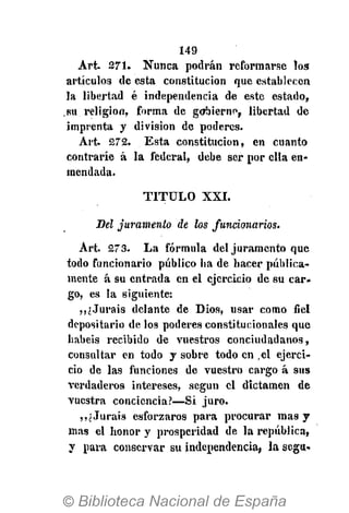 149
Art. 271. Nunca podrán reformarse los
artículos de esta constitución que establecen
la libertad é independencia de este estado,
su religión, forma de gobierno, libertad de
imprenta y división de poderes.
Art. 272. Esta constitución, en cuanto
contraríe á la federal, debe ser por ella en-
mendada.
T I T U L O XXI.
Del juramento de los funcionarios.
Art. 273. La fórmula del juramento que
todo funcionario público ha de hacer pública-
mente á su entrada en el ejercicio de su car-
go, es la siguiente:
,,¿Juráis delante de Dios, usar como fiel
depositario de los poderes constitucionales que
habéis recibido de vuestros conciudadanos,
consultar en todo y sobre todo en ,el ejerci-
cio de las funciones de vuestro cargo á sus
verdaderos intereses, según el dictamen de
vuestra conciencia?—Sí juro.
,, i Juráis esforzaros para procurar mas y
mas el honor y prosperidad de la república,
y para conservar su independencia, la segu-
 