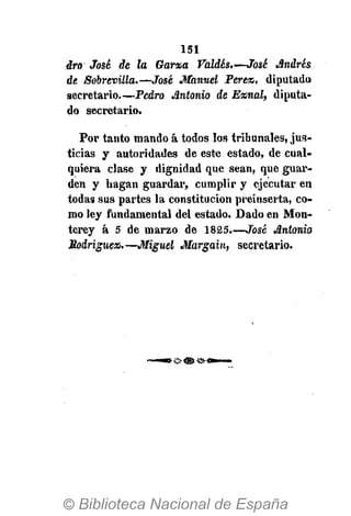 151
aro José de la Gama Valdés.—José Andrés
de Sobrevilla.—José Manuel Perex, diputada
secretario.—Pedro Antonio de Exnal, diputa-
do secretario.
Por tanto mando á todos los tribunales, jus-
ticias y autoridades de este estado, de cual-
quiera clase y dignidad que sean, que guar-
den y hagan guardar, cumplir y ejecutar en
todas sus partes la constitución preinserta, co-
mo ley fundamental del estado. Dado en Mon-
terey á 5 de marzo de 1825.—José Antonio
Rodriguen*—Miguel Margain, secretario.
 