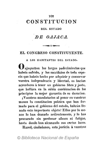 1652
DEL ESTADO
DE OA JACA.
E L CONGRESO C O N S T I T U Y E N T E .
A LOS HABITANTES DEL ESTADO.
C3ajaqueños: los largos padecimientos que
habéis sufrido, y los sacrificios de toda espe-
cie que habéis hecho por adquirir y conservar
vuestra independencia y libertad, os hacian
acreedores á tener un gobierno libre y justo,
que hallara en la sabia combinación de los
principios la mejor garantía de su duración.
¿Vuestros mandatarios al poner en vuestras
manos la constitución política que han for-
mado para el gobierno del estado, habrán lle-
nado este importante objeto? Ellos por lo me-
nos lo han deseado ardientemente, y lo han
procurado sin perdonar afanes ni fatigas,
hasta donde han alcanzado sus cortas luces.
Haced, ciudadanos, esta justicia á vuestros
C O N S T I T U C I Ó N
 