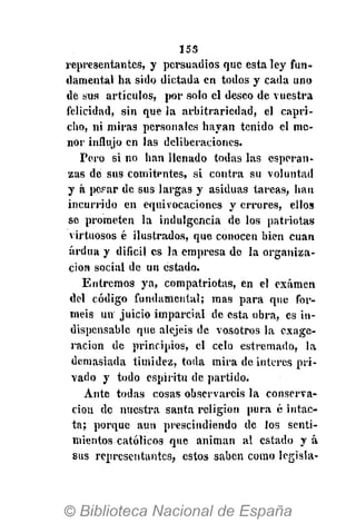 155
representantes, y persuadios que esta ley fun-
damental ha sido dictada en todos y cada uno
dé sus artículos, por solo el deseo de vuestra
felicidad, sin que la arbitrariedad, el capri-
cho, ni miras personales hayan tenido el me-
nor influjo en las deliberaciones.
Pero si no han llenado todas las esperan-
zas dé sus comitentes, si contra su voluntad
y á pepar de sus largas y asiduas tareas, han
incurrido en equivocaciones y errores, ellos
se prometen la indulgencia de los patriotas
virtuosos é ilustrados, que conocen bien cuan
ardua y difícil es la empresa de la organiza-
ción social de un estado.
Entremos ya, compatriotas, en el examen
del código fundamental; mas para que for-
méis un juicio itnparcial de esta obra, es in-
dispensable que alejéis de vosotros la exage-
ración de principios, el celo estremado, la
demasiada timidez, toda mira de interés pri-
vado y todo espíritu de partido.
Ante todas cosas observareis la conserva-
ción de nuestra santa religión pura é intac-
ta; porque aun prescindiendo de los senti-
mientos católicos que animan al estado y á
sus representantes, estos saben como legisla-
 